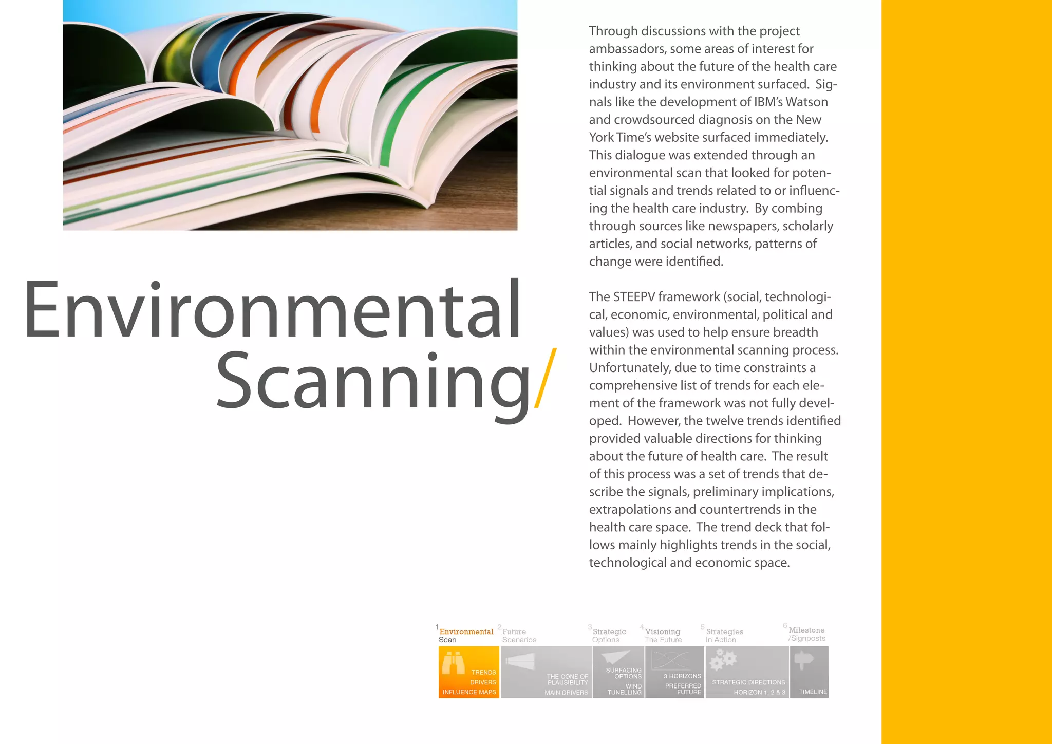 Environmental
Scanning/

Through discussions with the project
ambassadors, some areas of interest for
thinking about the future of the health care
industry and its environment surfaced. Signals like the development of IBM’s Watson
and crowdsourced diagnosis on the New
York Time’s website surfaced immediately.
This dialogue was extended through an
environmental scan that looked for potential signals and trends related to or influencing the health care industry. By combing
through sources like newspapers, scholarly
articles, and social networks, patterns of
change were identified.
The STEEPV framework (social, technological, economic, environmental, political and
values) was used to help ensure breadth
within the environmental scanning process.
Unfortunately, due to time constraints a
comprehensive list of trends for each element of the framework was not fully developed. However, the twelve trends identified
provided valuable directions for thinking
about the future of health care. The result
of this process was a set of trends that describe the signals, preliminary implications,
extrapolations and countertrends in the
health care space. The trend deck that follows mainly highlights trends in the social,
technological and economic space.

7

 