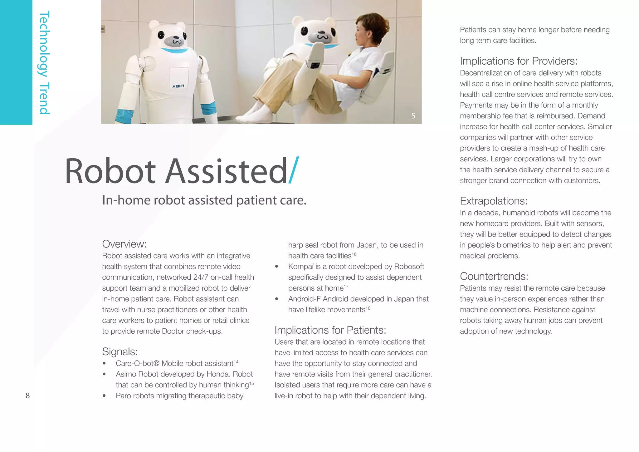 Technology Trend

Patients can stay home longer before needing
long term care facilities.

Implications for Providers:

5

Robot Assisted/

In-home robot assisted patient care.
Overview:
Robot assisted care works with an integrative
health system that combines remote video
communication, networked 24/7 on-call health
support team and a mobilized robot to deliver
in-home patient care. Robot assistant can
travel with nurse practitioners or other health
care workers to patient homes or retail clinics
to provide remote Doctor check-ups.

Signals:
•	
•	

8

•	

Care-O-bot® Mobile robot assistant14
Asimo Robot developed by Honda. Robot
that can be controlled by human thinking15
Paro robots migrating therapeutic baby

•	

•	

harp seal robot from Japan, to be used in
health care facilities16
Kompaï is a robot developed by Robosoft
specifically designed to assist dependent
persons at home17
Android-F Android developed in Japan that
have lifelike movements18

Implications for Patients:
Users that are located in remote locations that
have limited access to health care services can
have the opportunity to stay connected and
have remote visits from their general practitioner.
Isolated users that require more care can have a
live-in robot to help with their dependent living.

Decentralization of care delivery with robots
will see a rise in online health service platforms,
health call centre services and remote services.
Payments may be in the form of a monthly
membership fee that is reimbursed. Demand
increase for health call center services. Smaller
companies will partner with other service
providers to create a mash-up of health care
services. Larger corporations will try to own
the health service delivery channel to secure a
stronger brand connection with customers.

Extrapolations:
In a decade, humanoid robots will become the
new homecare providers. Built with sensors,
they will be better equipped to detect changes
in people’s biometrics to help alert and prevent
medical problems.

Countertrends:
Patients may resist the remote care because
they value in-person experiences rather than
machine connections. Resistance against
robots taking away human jobs can prevent
adoption of new technology.

 