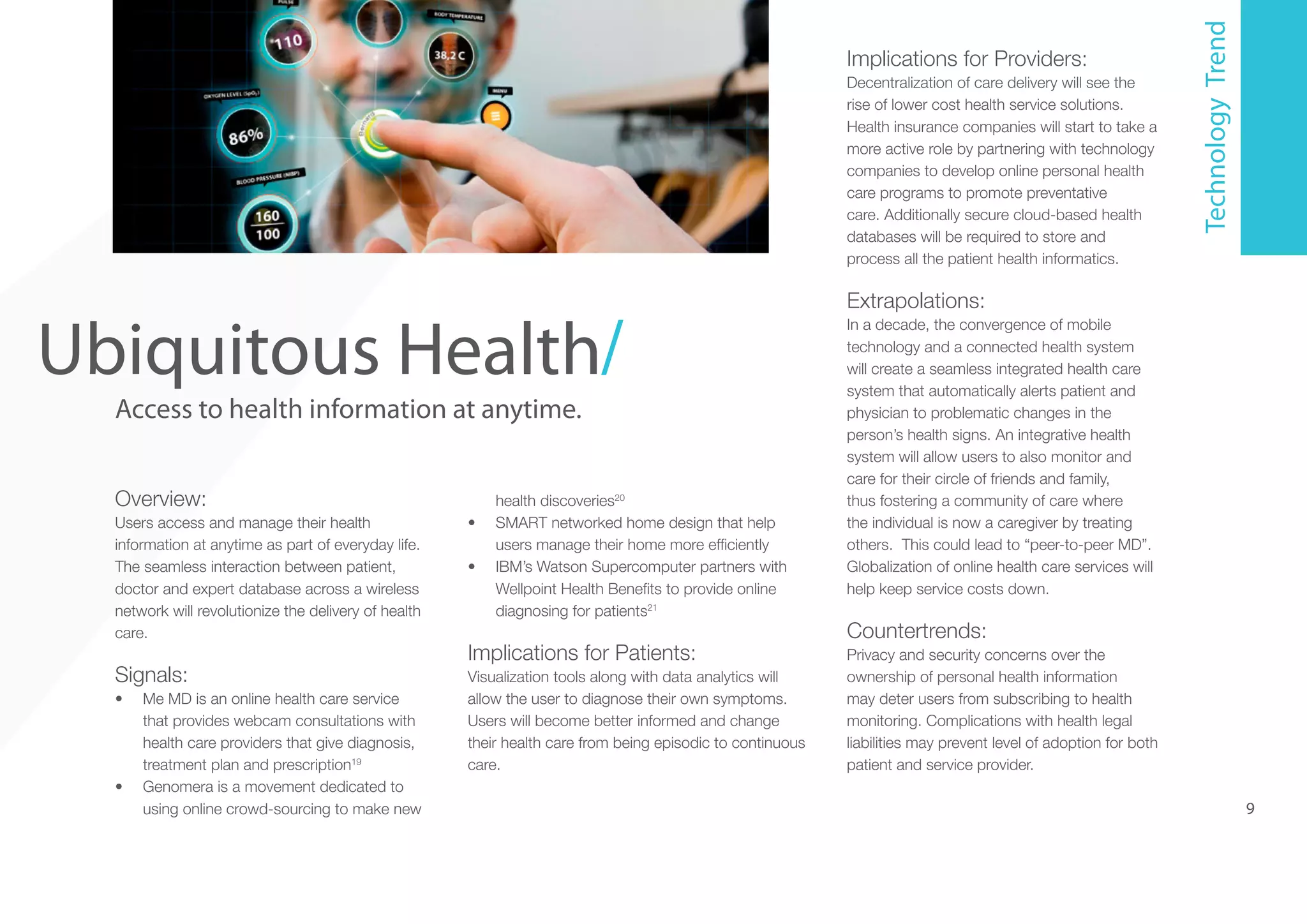 5

Ubiquitous Health/
Access to health information at anytime.
Overview:

health discoveries20
SMART networked home design that help
users manage their home more efficiently
IBM’s Watson Supercomputer partners with
Wellpoint Health Benefits to provide online
diagnosing for patients21

Users access and manage their health
information at anytime as part of everyday life.
The seamless interaction between patient,
doctor and expert database across a wireless
network will revolutionize the delivery of health
care.

•	

Signals:

Visualization tools along with data analytics will
allow the user to diagnose their own symptoms.
Users will become better informed and change
their health care from being episodic to continuous
care.

•	

•	

Me MD is an online health care service
that provides webcam consultations with
health care providers that give diagnosis,
treatment plan and prescription19
Genomera is a movement dedicated to
using online crowd-sourcing to make new

•	

Implications for Patients:

Decentralization of care delivery will see the
rise of lower cost health service solutions.
Health insurance companies will start to take a
more active role by partnering with technology
companies to develop online personal health
care programs to promote preventative
care. Additionally secure cloud-based health
databases will be required to store and
process all the patient health informatics.

Technology Trend

Implications for Providers:

Extrapolations:
In a decade, the convergence of mobile
technology and a connected health system
will create a seamless integrated health care
system that automatically alerts patient and
physician to problematic changes in the
person’s health signs. An integrative health
system will allow users to also monitor and
care for their circle of friends and family,
thus fostering a community of care where
the individual is now a caregiver by treating
others. This could lead to “peer-to-peer MD”.
Globalization of online health care services will
help keep service costs down.

Countertrends:
Privacy and security concerns over the
ownership of personal health information
may deter users from subscribing to health
monitoring. Complications with health legal
liabilities may prevent level of adoption for both
patient and service provider.

9

 