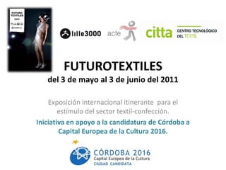 FUTUROTEXTILES
   del 3 de mayo al 3 de junio del 2011

    Exposición internacional itinerante para el
        estímulo del sector textil-confección.
Iniciativa en apoyo a la candidatura de Córdoba a
        Capital Europea de la Cultura 2016.
 