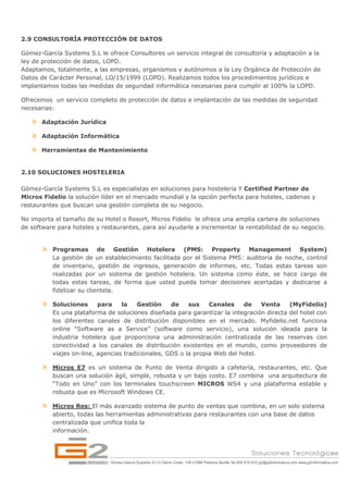 2.9 CONSULTORÍA PROTECCIÓN DE DATOS

Gómez-García Systems S.L le ofrece Consultores un servicio integral de consultoría y adaptación a la
ley de protección de datos, LOPD.
Adaptamos, totalmente, a las empresas, organismos y autónomos a la Ley Orgánica de Protección de
Datos de Carácter Personal, LO/15/1999 (LOPD). Realizamos todos los procedimientos jurídicos e
implantamos todas las medidas de seguridad informática necesarias para cumplir al 100% la LOPD.

Ofrecemos un servicio completo de protección de datos e implantación de las medidas de seguridad
necesarias:

       Adaptación Jurídica

       Adaptación Informática

       Herramientas de Mantenimiento


2.10 SOLUCIONES HOSTELERIA

Gómez-García Systems S.L es especialistas en soluciones para hostelería Y Certified Partner de
Micros Fidelio la solución líder en el mercado mundial y la opción perfecta para hoteles, cadenas y
restaurantes que buscan una gestión completa de su negocio.

No importa el tamaño de su Hotel o Resort, Micros Fidelio le ofrece una amplia cartera de soluciones
de software para hoteles y restaurantes, para así ayudarle a incrementar la rentabilidad de su negocio.


          Programas de Gestión Hotelera (PMS: Property Management System)
          La gestión de un establecimiento facilitada por el Sistema PMS: auditoria de noche, control
          de inventario, gestión de ingresos, generación de informes, etc. Todas estas tareas son
          realizadas por un sistema de gestión hotelera. Un sistema como éste, se hace cargo de
          todas estas tareas, de forma que usted pueda tomar decisiones acertadas y dedicarse a
          fidelizar su clientela.

          Soluciones      para    la    Gestión    de    sus    Canales    de    Venta    (MyFidelio)
          Es una plataforma de soluciones diseñada para garantizar la integración directa del hotel con
          los diferentes canales de distribución disponibles en el mercado. Myfidelio.net funciona
          online “Software as a Service” (software como servicio), una solución ideada para la
          industria hotelera que proporciona una administración centralizada de las reservas con
          conectividad a los canales de distribución existentes en el mundo, como proveedores de
          viajes on-line, agencias tradicionales, GDS o la propia Web del hotel.

          Micros E7 es un sistema de Punto de Venta dirigido a cafetería, restaurantes, etc. Que
          buscan una solución ágil, simple, robusta y un bajo costo. E7 combina una arquitectura de
          “Todo en Uno” con los terminales touchscreen MICROS WS4 y una plataforma estable y
          robusta que es Microsoft Windows CE.

          Micros Res: El más avanzado sistema de punto de ventas que combina, en un solo sistema
          abierto, todas las herramientas administrativas para restaurantes con una base de datos
          centralizada que unifica toda la
          información.
 