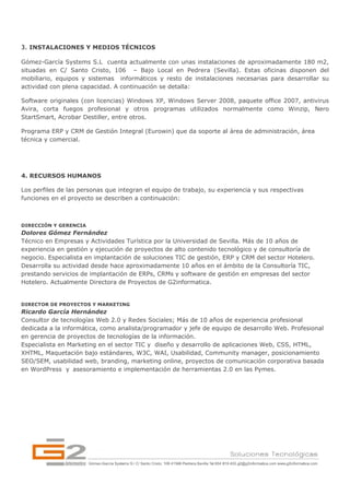 3. INSTALACIONES Y MEDIOS TÉCNICOS

Gómez-García Systems S.L cuenta actualmente con unas instalaciones de aproximadamente 180 m2,
situadas en C/ Santo Cristo, 106 – Bajo Local en Pedrera (Sevilla). Estas oficinas disponen del
mobiliario, equipos y sistemas informáticos y resto de instalaciones necesarias para desarrollar su
actividad con plena capacidad. A continuación se detalla:

Software originales (con licencias) Windows XP, Windows Server 2008, paquete office 2007, antivirus
Avira, corta fuegos profesional y otros programas utilizados normalmente como Winzip, Nero
StartSmart, Acrobar Destiller, entre otros.

Programa ERP y CRM de Gestión Integral (Eurowin) que da soporte al área de administración, área
técnica y comercial.




4. RECURSOS HUMANOS

Los perfiles de las personas que integran el equipo de trabajo, su experiencia y sus respectivas
funciones en el proyecto se describen a continuación:



DIRECCIÓN Y GERENCIA
Dolores Gómez Fernández
Técnico en Empresas y Actividades Turística por la Universidad de Sevilla. Más de 10 años de
experiencia en gestión y ejecución de proyectos de alto contenido tecnológico y de consultoría de
negocio. Especialista en implantación de soluciones TIC de gestión, ERP y CRM del sector Hotelero.
Desarrolla su actividad desde hace aproximadamente 10 años en el ámbito de la Consultoría TIC,
prestando servicios de implantación de ERPs, CRMs y software de gestión en empresas del sector
Hotelero. Actualmente Directora de Proyectos de G2informatica.


DIRECTOR DE PROYECTOS Y MARKETING
Ricardo García Hernández
Consultor de tecnologías Web 2.0 y Redes Sociales; Más de 10 años de experiencia profesional
dedicada a la informática, como analista/programador y jefe de equipo de desarrollo Web. Profesional
en gerencia de proyectos de tecnologías de la información.
Especialista en Marketing en el sector TIC y diseño y desarrollo de aplicaciones Web, CSS, HTML,
XHTML, Maquetación bajo estándares, W3C, WAI, Usabilidad, Community manager, posicionamiento
SEO/SEM, usabilidad web, branding, marketing online, proyectos de comunicación corporativa basada
en WordPress y  asesoramiento e implementación de herramientas 2.0 en las Pymes.
 