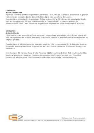 CONSULTOR
Arthur Orien Clark
Ingeniero Industrial Electrónico por la Universidad de Texas. Más de 35 años de experiencia en gestión
y ejecución de proyectos de alto contenido tecnológico y de consultoría de negocio.
Especialista en implantación de soluciones TIC de gestión, ERP y CRM. Desarrolla su actividad desde
hace aproximadamente 25 años en el ámbito de la Consultoría TIC, prestando servicios de
implantación de ERPs, CRMs y software de gestión en empresas de todos los sectores de actividad.



CONSULTOR
Antonio Martín
Técnico superior en administración de sistemas y desarrollo de aplicaciones informáticas. Más de 10
años de experiencia en el sector ejerciendo su actividad tanto en la Administración Pública como en la
empresa privada.

Especialista en la administración de sistemas, redes, servidores, administración de bases de datos, en
desarrollo, análisis y consultoría de proyectos, así como en la implantación de sistemas de seguridad
informática.

Experiencia en BD ingress, Mysq, Oracle, Postgres, SQLServer, Linux Debian, Red-hat, Suse, CentOs,
Ubuntu y Windows en todas sus versiones.Virtualización con Vmware, vmware esx, VirtualBox,
comandos y administración remota mediante diferentes protocolos de comunicación SSH,
 