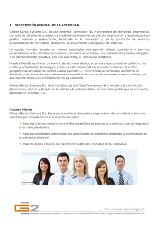  



1. DESCRIPCIÓN GENERAL DE LA ACTIVIDAD

Gómez-García Systems S.L es una empresa consultora TIC y proveedora de tecnología empresarial,
con más de 10 años de experiencia implantando soluciones de gestión empresarial y especializada en
gestión hotelera y restauración, focalizada en la innovación y en la prestación de servicios
personalizados de consultoría, formación, servicio técnico e integración de sistemas.

Un equipo humano experto en nuevas tecnologías nos permite ofrecer consultoría y servicios
personalizados a las distintas necesidades y tamaños de empresa, una implantación y formación ágiles,
y un mantenimiento proactivo, con una sola meta, la innovación constante.

Nuestra filosofía es ofrecer un servicio de alto valor añadido y con un exigente nivel de calidad y una
continua actualización tecnológica, como un valor diferencial hacia nuestros clientes. El ámbito
geográfico de actuación de Gómez-García Systems S.L incluye toda la comunidad autónoma de
Andalucía y las zonas del resto del territorio español en las que están presentes nuestros clientes, ya
que nuestra filosofía es acompañarles en su expansión.

Gómez-García Systems S.L es el resultado de una filosofía empresarial orientada a la satisfacción
plena de sus clientes y basada en la calidad y la profesionalidad, lo que hace posible que se encuentre
afianzada en el sector TIC.




Nuestra Misión
Gómez-García Systems S.L tiene como misión el desarrollo y organización de consultoría y servicios
orientada permanentemente a la creación de valor:

          Para sus clientes mediante una oferta competitiva de productos y servicios que dé respuesta
       a los retos planteados.

          Para sus empleados potenciando las posibilidades de desarrollo mediante la planificación de
       su carrera profesional

          Para los socios a través del crecimiento sostenido y rentable de la Compañía.
 