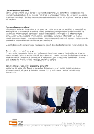 Compromiso con el cliente
Gómez-García Systems S.L, a través de su dilatada experiencia, ha demostrado su capacidad para
entender las expectativas de los clientes, reflejarlas en unos requerimientos del proyecto y abordar su
desarrollo con el rigor y compromiso adecuados para conseguir cumplir los acuerdos y alcanzar el éxito
del proyecto.



Compromiso con la calidad
Primamos la calidad en todas nuestras oficinas y para todas sus áreas de actividad: la consultoría en
tecnologías de la información; el análisis, diseño y desarrollo; la implantación y mantenimiento de
sistemas de información; los servicios de asistencia técnica en tecnologías de la información; la
formación en tecnologías de la información; los servicios de captura de información por medios
electrónicos, informáticos y telemáticos; los servicios de explotación, control, soporte y mantenimiento
de sistemas de informáticos e infraestructuras telemáticas.

La calidad es nuestro compromiso y nos apasiona hacerlo bien desde el principio y mejorarlo día a día.


Compromiso con nuestro equipo
El compromiso con nuestro equipo se cristaliza en el fomento de un estilo de dirección participativo;
que potencie el trabajo en equipo; que dé responsabilidad y campo de actuación al empleado que está
cerca del cliente. Un estilo que apueste por la meritocracia, por el empuje de los mejores. Un estilo
que, en todos los niveles, ofrezca liderazgo, arrastre y ejemplo.


Compromiso por competir, cooperar y compartir
Apostamos por desarrollar Redes de contactos, de intereses, en un mundo globalizado que nos
permitan competir, cooperar y compartir información y proyectos con clientes, proveedores y
competidores.
 