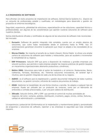2.2 INGENIERÍA DE SOFTWARE

Para afrontar con éxito proyectos de implantación de software, Gómez-García Systems S.L dispone de
un conjunto de profesionales estable y cualificado, en metodologías para desarrollo y gestión de
proyectos en entornos tecnológicos.

Seguridad, experiencia, globalidad de soluciones, especialización en las soluciones, capacidad técnica y
profesionalidad, son algunas de las características que aportan nuestras soluciones de software para
nuestros clientes.

Somos distribuidores oficiales y certificados de algunas de las soluciones de software más reconocidas
del mercado:

       Eurowin: Software de gestión integrado más completo, cuenta con un amplio abanico de
       soluciones, que cubre todas necesidades desde el autónomo hasta la PYME. Sus 37
       sectorizaciones garantizan encontrar la aplicación que mejor se adapta a las necesidades de su
       empresa.

       Micros Fidelio: No importa el tamaño de su Hotel o Resort, Micros Fidelio le ofrece una amplia
       cartera de soluciones de software para hoteles y restaurantes, para así ayudarle a incrementar
       la rentabilidad de su negocio.

       ERP Primavera: Solución ERP que pone a disposición de medianas y grandes empresas una
       solución puntera, que permite a cada empresa adoptar las mejores prácticas de gestión basadas
       en mecanismos organizacionales altamente productivos y dinámicos.

       Maître 2006: Soluciones para todo el sector de hostelería y el comercio. Restaurantes, Bares,
       Cafeterías, Terrazas, Discotecas, etc. Tenemos soluciones innovadoras, de carácter ágil e
       intuitivo, para la gestión integrada de cada una de las áreas de su negocio.

       AdDOC: es el software para la digitalización y gestión documental inteligente de todos nuestros
       documentos. La gestión correcta y eficiente de nuestros documentos de trabajo.

       ilEAN: Gestionar la trazabilidad, de una forma intuitiva y sencilla. Se adapta a cualquier tipo de
       empresa. Puede ser utilizado por un productor de verduras, como por un fabricante de
       embutidos o comidas precocinadas, o por una gran cadena de distribución.

       3Etrade: Solución Online, ERP y CRM que permite el control de muchas actividades de
       negocios, tal como: compras, pedidos, distribución, inventario, pagos, envíos, ventas, facturas,
       calidad de administración y contabilidad.


La experiencia y potencial de G2informatica en la implantación y mantenimiento global y personalizado
de programas y soluciones de software, reportan a las empresas la seguridad que toda compañía
requiere.
 