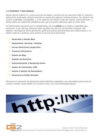 2.3 INTERNET Y MULTIMEDIA

Gómez-García Systems S.L presta servicios de diseño y construcción de soluciones Web en Internet y
aplicaciones multimedia, siempre teniendo en cuenta dos objetivos complementarios: los objetivos del
usuario (usabilidad, accesibilidad...) y los objetivos del cliente (visión de negocio, posicionamiento...).
Ambos deben ser igualmente satisfechos para que el proyecto realmente logre su mayor éxito.

En G2informatica pensamos que la cualidad básica de una website es sin duda su capacidad para
comunicar. Es por ello que utilizamos todos aquellos recursos que nos permiten conseguir este
objetivo: tecnología de última generación, política de precios particularizada para cada proyecto y un
diseño moderno y dinámico, pero siempre al servicio de la información.


       Desarrollo y Diseño Web

       Alojamiento: Housing / Hosting

       Correo Electrónico Corporativo

       Comercio Electrónico

       Diseño de Blog

       Gestión de Dominios

       Posicionamiento y Marketing online

       Gestor de Contenidos. CMS

       Diseño y Gestión de Newsletters

       Presencia en Redes Sociales


Ofrecemos la realización de aplicaciones Web totalmente adaptadas a las necesidades particulares de
nuestros clientes, desarrolladas en un entorno web y con una funcionalidad óptima.
 