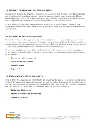 2.4 SERVICIOS DE ATENCIÓN Y SOPORTE AL USUARIO

Gómez-García Systems S.L dispone de una amplia experiencia en todo el ciclo de actividad relacionado
con la prestación del servicio de atención y soporte a usuarios. Gracias a esta experiencia, Gómez-
García Systems S.L dispone de procedimientos de trabajo definidos conjuntamente y aplicados a cada
caso y de equipos de trabajo perfectamente dimensionados, formados y organizados.

En este ámbito, el compromiso de Gómez-García Systems S.L es dar un servicio que sea de una
calidad tanto en cuanto al tiempo de resolución de incidencias como en el trato personal en la atención
a los usuarios.



2.5 SERVICIOS DE SOPORTE DE SISTEMAS

Gómez-García Systems S.L dispone de una amplia experiencia en todo el ciclo de actividad relacionada
con los servicios de soporte a sistemas. El objetivo y compromisos de Gómez-García Systems S.L en
este ámbito es mantener los sistemas con un rendimiento óptimo y satisfactorio para nuestros clientes
y como consecuencia mantenerlos en funcionamiento ininterrumpidamente.

En este sentido, el planteamiento de Gómez-García Systems S.L se basa en la criticidad de cada uno
de los sistemas en la elaboración de planes de mantenimiento preventivo, correctivo y de contingencia
de los sistemas.

       Servidores y sistemas operativos

       Redes de comunicaciones

       Bases de datos

       Seguridad



2.6 SOLUCIONES DE GESTIÓN DOCUMENTAL

Para afrontar los proyectos de implantación de soluciones de gestión documental Gómez-García
Systems S.L adopta una estrategia soportada en tres elementos: la adopción de las soluciones de
mercado más adecuadas en cada caso; la adaptación de estas soluciones a los requisitos planteados
por cada proyecto; y la integración del sistema tecnológico y operativo del cliente.

       Captura de documentos

       Archivo electrónico de documentos

       Gestión documental
 