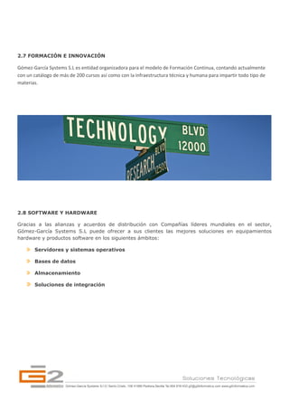 2.7 FORMACIÓN E INNOVACIÓN

Gómez‐García Systems S.L es entidad organizadora para el modelo de Formación Continua, contando actualmente 
con un catálogo de más de 200 cursos así como con la infraestructura técnica y humana para impartir todo tipo de 
materias. 




2.8 SOFTWARE Y HARDWARE

Gracias a las alianzas y acuerdos de distribución con Compañías líderes mundiales en el sector,
Gómez-García Systems S.L puede ofrecer a sus clientes las mejores soluciones en equipamientos
hardware y productos software en los siguientes ámbitos:

       Servidores y sistemas operativos

       Bases de datos

       Almacenamiento

       Soluciones de integración 




                                                                                                             
 