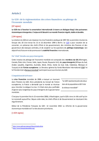 Article 2
Le G20 : de la réglementation des crises financières au pilotage de
l’économie mondiale
[87 signes]
Le G20 vise à favoriser la concertation internationale à travers un dialogue élargi à des puissances
économiquesémergentes.L’enjeuestd’aboutirà un monde financierrégulé,stable etdurable.
[194 signes]
La création du G20 est une réponse à la crise financière asiatique de 1997-98. La première réunion du
Groupe des 20 s’est tenue les 15 et 16 décembre 1999 à Berlin. Le G20 a pour vocation de se
concerter, en présence des chefs d’Etat et de gouvernement, des ministres des finances et des
gouverneurs des banques centrales, et de coopérer sur les questions de politique économique. Son
objectif estd’assureretde promouvoirla stabilité financière internationale.
Un "club"étendu aux paysémergents
Cette instance de pilotage de l’économie mondiale est composée des membres du G8 (Allemagne,
Canada, États-Unis, France, Italie, Japon, Russie, Royaume-Uni), des pays émergents (Afrique du Sud,
Arabie saoudite, Argentine, Australie, Brésil, Chine, Corée du Sud, Inde, Indonésie, Mexique et
Turquie) et de l'Union européenne. Le Directeur général du Fonds Monétaire International (FMI)3
et
le Présidentde laBanque mondiale4
participentaussi aux réunionsduG20.
L’impulsiondelaFrance
La crise financière mondiale de 2008 a marqué un tournant
dans l’histoire du G20. Alors présidente du Conseil de l'Union
européenne, la France a demandé que le monde se réunisse
pour chercher à endiguer la crise. Il n’était alors plus justifiable
d’ignorer plus longtemps les pays émergents de la gouvernance
mondiale.
C’est pour la première fois le 15 novembre 2008, à Washington, que le G20 a tenu le rôle actif qu’on
lui reconnaît aujourd’hui. Depuis cette date, les chefs d'État et de Gouvernement se réunissent très
régulièrement.
Début de la Présidence française du G20 : 12 novembre 2010. La réforme de la gouvernance
économique mondiale estl’undesdossiersprioritaires.
[1 834 signes]
3 http://www.imf.org/external/french/index.htm
4 http://www.banquemondiale.org/
"Le G20 représenteprès desdeux
tiers de la population et85 % de
la richesse mondiale"
 