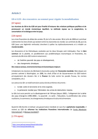 Article 3
G8 et G20 : des rencontres au sommet pour réguler la mondialisation
[67 signes]
Les réunions du G8 et du G20 ont pour finalité d’instaurer des relations politiques pacifiées et de
promouvoir un monde économique équilibré. La méthode repose sur la coopération, la
concertation et le dialogue entre lespays.
[226 signes]
Les crises financières du début des années 70, de la fin des années 90 et celle de 2008 ont contribué
à démontrer les liens étroits qui existent entre les économies du monde. Les sommets du G8, puis du
G20 (avec une légitimité renforcée) cherchent à pallier les dysfonctionnements et à rétablir un
monde durable.
Les discussions et les thématiques soulevées par les deux Groupes sont imbriquées. Pour le bien
commun de la planète, et parallèlement aux problématiques économiques et financières, les
sommetsduG8 etdu G20 traitentnotamment:
 de l’extrême pauvreté des pays en développement,
 des changements climatiques.
Des enjeuxsociaux, environnementauxetéconomiquesmajeurs
Initialement, les réunions du G8 étaient structurées autour de l’économie mondiale. Mais depuis son
premier sommet à Washington, en 2008, les chefs d’État et de Gouvernement du G20 traitent
principalement des dossiers liés à la finance (la lutte contre les paradis fiscaux, les normes
comptables, etc.)
Les acteursdu G8 se mobilisentalorsautourde deux thèmesrécurrents :
 la lutte contre le terrorisme et le crime organisé,
 le partenariat mondial pour l’élimination des armes de destructions massive.
Le G8 s’est aussi penché sur le développement de l’Afrique (depuis 2003) ; l’allègement de la dette
des pays émergents (1996-2006) ; la pauvreté ; la santé ; l’éducation, la prolifération des armes
nucléaires,le commerce,leschangementsclimatiquesetlasécurité alimentaire.
Quand le G8 cherche à instituer une gouvernance mondiale en vue d’un capitalisme responsable, il
revient au G20 de réformer les institutions financières internationales (le Fonds Monétaire
International5
,laBanque mondiale6
).
[1 774 signes]
5 http://www.imf.org/external/french/index.htm
6 http://www.banquemondiale.org/
 