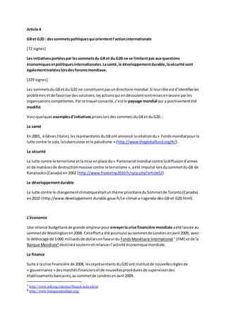 Article 4
G8 et G20 : dessommetspolitiquesqui oriententl’actioninternationale
[72 signes]
Les initiativesportéespar lessommetsdu G8 et du G20 ne se limitentpas aux questions
économiquesetpolitiquesinternationales.Lasanté,le développementdurable,lasécurité sont
égalementtraitéeslorsdes forumsmondiaux.
[229 signes]
Les sommetsduG8 et du G20 ne constituentpasundirectoire mondial.Si leurrôle estd’identifierles
problèmesetde favoriserdessolutions,lesactionsqui endécoulentsontmisesenœuvre parles
organisationscompétentes.Parce travail concerté,c’estle paysage mondial qui a positivementété
modifié.
Voici quelques exemplesd’initiatives priseslorsdessommetsduG8 et duG20 :
La santé
En 2001, à Gênes(Italie),lesreprésentantsduG8 ont annoncé lacréationdu« Fondsmondial pourla
lutte contre le sida,latuberculose etle paludisme » (http://www.theglobalfund.org/fr/) .
La sécurité
La lutte contre le terrorisme etlamise enplace du« Partenariatmondial contre ladiffusiond’armes
et de matièresde destructionmassive contre le terrorisme »,aété impulsé lorsdusommetduG8 de
Kananaskis(Canada) en2002 (http://www.francetnp2010.fr/spip.php?article52).
Le développementdurable
La lutte contre le changementclimatiqueétaitunthème prioritaireduSommetde Toronto(Canada)
en2010 (http://www.developpement-durable.gouv.fr/Le-climat-a-l-agenda-des-G8-et-G20.html).
L’économie
Une relance budgétairede grande ampleurpour enrayerla crise financière mondiale aété lancée au
sommetde Washingtonen2008. Cetefforta été poursuivi ausommetde Londresenavril 2009, avec
le déblocage de 1 000 milliardsde dollarsenfaveurdu FondsMonétaire International 7
(FMI) etde la
Banque Mondiale8
destinéàsouteniret relancerl’activité économiquemondiale.
La finance
Suite à lacrise financière de 2008, lesreprésentantsduG20 ont institué de nouvellesrèglesde
« gouvernance » desmarchésfinanciersetde nouvellesprocéduresde supervisiondes
établissementsbancaires,ausommetde Londresenavril 2009.
7 http://www.imf.org/external/french/index.htm
8 http://www.banquemondiale.org/
 
