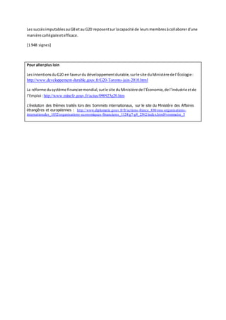 Les succèsimputablesauG8 etau G20 reposentsurlacapacité de leursmembresàcollaborerd'une
manière collégialeetefficace.
[1 948 signes]
Pour allerplus loin
Les intentionsduG20 enfaveurdudéveloppementdurable,surle site duMinistère de l’Écologie:
http://www.developpement-durable.gouv.fr/G20-Toronto-juin-2010.html
La réforme dusystème financiermondial,surle site duMinistère de l’Économie,de l’Industrieetde
l’Emploi :http://www.minefe.gouv.fr/actus/090923g20.htm
L’évolution des thèmes traités lors des Sommets internationaux, sur le site du Ministère des Affaires
étrangères et européennes : http://www.diplomatie.gouv.fr/fr/actions-france_830/onu-organisations-
internationales_1032/organisations-economiques-financieres_1124/g7-g8_2562/index.html#sommaire_5
 