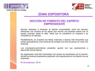 ZONA   EXPOSITORA FERIA DE EMPLEO JUVENIL _______________________________________ SECCIÓN DE FOMENTO DEL ESPÍRITU EMPRENDEDOR Sección dedicada a fomentar el espíritu emprendedor entre los jóvenes, ofreciendo una muestra de los pasos que recorre una empresa desde que un equipo promotor gesta la idea, hasta que se transforma en empresa y se consolida en el mercado.  Paralelamente, se muestran las falsas creencias o tópicos más frecuentes que actúan generalmente como barreras de entrada a la hora de pensar en crear una empresa. Los empresarios-promotores presentes ayudan con sus explicaciones a desmontar dichos tópicos. Se organizarán recorridos tutorizados con grupos de estudiantes por la sección, donde los jóvenes empresarios explicarán sus experiencias en la creación de sus empresas. Nº de empresas:  12-14 