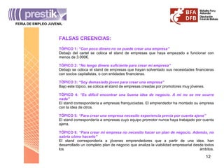 FERIA DE EMPLEO JUVENIL FALSAS CREENCIAS: TÓPICO 1 : “Con poco dinero no se puede crear una empresa” Debajo del cartel se coloca el stand de empresas que haya empezado a funcionar con menos de 3.000€. TÓPICO 2:  “No tengo dinero suficiente para crear mi empresa” Debajo se coloca el stand de empresas que hayan solventado sus necesidades financieras con socios capitalistas, o con entidades financieras. TÓPICO 3:  “Soy demasiado joven para crear una empresa” Bajo este tópico, se coloca el stand de empresas creadas por promotores muy jóvenes. TÓPICO 4:  “Es difícil encontrar una buena idea de negocio. A mi no se me ocurre nada” El stand correspondería a empresas franquiciadas. El emprendedor ha montado su empresa con la idea de otros. TÓPICO 5:  “Para crear una empresa necesito experiencia previa por cuenta ajena” El stand correspondería a empresas cuyo equipo promotor nunca haya trabajado por cuenta ajena. TÓPICO 6:  “Para crear mi empresa no necesito hacer un plan de negocio. Además, no sabría cómo hacerlo” El stand correspondería a jóvenes emprendedores que a partir de una idea, han desarrollado un completo plan de negocio que analiza la viabilidad empresarial desde todos los ámbitos. 