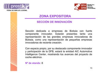 Sección dedicada a empresas de Bizkaia con fuerte componente innovador. Estarán presentes tanto una representación de las grandes empresas innovadoras de Bizkaia, como una representación de pequeñas empresas innovadoras de reciente creación. Con espacio propio, por su destacado componente innovador y participación de la DFB, estará la entidad AIC Automotive Intelligence Center, mostrando los avances del proyecto de coche eléctrico. Nº de stands:  8 SECCIÓN DE INNOVACIÓN ZONA   EXPOSITORA FERIA DE EMPLEO JUVENIL _______________________________________ 