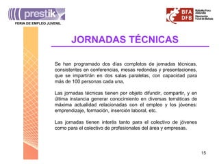 JORNADAS TÉCNICAS Se han programado dos días completos de jornadas técnicas, consistentes en conferencias, mesas redondas y presentaciones, que se impartirán en dos salas paralelas, con capacidad para más de 100 personas cada una.  Las jornadas técnicas tienen por objeto difundir, compartir, y en última instancia generar conocimiento en diversas temáticas de máxima actualidad relacionadas con el empleo y los jóvenes: emprendizaje, formación, inserción laboral, etc. Las jornadas tienen interés tanto para el colectivo de jóvenes como para el colectivo de profesionales del área y empresas. FERIA DE EMPLEO JUVENIL _______________________________________ 