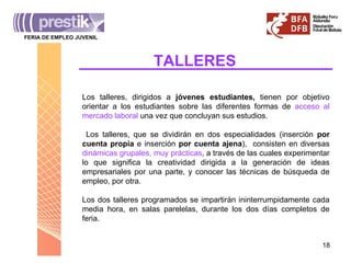 TALLERES Los talleres, dirigidos a  jóvenes estudiantes,  tienen por objetivo orientar a los estudiantes sobre las diferentes formas de  acceso al mercado laboral  una vez que concluyan sus estudios. Los talleres, que se dividirán en dos especialidades (inserción  por cuenta propia  e inserción  por cuenta ajena ),  consisten en diversas  dinámicas grupales, muy prácticas , a través de las cuales experimentar lo que significa la creatividad dirigida a la generación de ideas empresariales por una parte, y conocer las técnicas de búsqueda de empleo, por otra. Los dos talleres programados se impartirán ininterrumpidamente cada media hora, en salas parelelas, durante los dos días completos de feria. FERIA DE EMPLEO JUVENIL _______________________________________ 