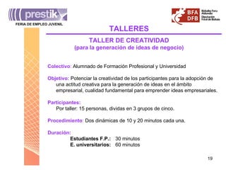 TALLER DE CREATIVIDAD (para la generación de ideas de negocio) Colectivo :  Alumnado de Formación Profesional y Universidad Objetivo:   Potenciar la creatividad de los participantes para la adopción de una actitud creativa para la generación de ideas en el ámbito empresarial, cualidad fundamental para emprender ideas empresariales. Participantes:   Por taller: 15 personas, dividas en 3 grupos de cinco. Procedimiento :  Dos dinámicas de 10 y 20 minutos cada una. Duración: Estudiantes F.P.: 30 minutos E.   universitarios: 60 minutos FERIA DE EMPLEO JUVENIL TALLERES __________________________________________ 