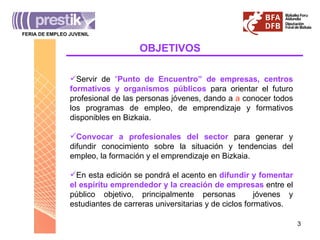OBJETIVOS Servir de  “ Punto de Encuentro” de empresas, centros formativos y organismos públicos  para orientar el futuro profesional de las personas jóvenes, dando a  a  conocer todos los programas de empleo, de emprendizaje y formativos disponibles en Bizkaia. Convocar a profesionales del sector  para generar y difundir conocimiento sobre la situación y tendencias del empleo, la formación y el emprendizaje en Bizkaia. En esta edición se pondrá el acento en  difundir y fomentar el espíritu emprendedor y la creación de empresas  entre el público objetivo, principalmente personas  jóvenes y estudiantes de carreras universitarias y de ciclos formativos. FERIA DE EMPLEO JUVENIL ________________________________________ 