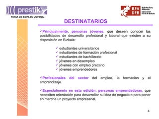 DESTINATARIOS Principalmente, personas jóvenes ,  que deseen conocer las posibilidades de desarrollo profesional y laboral que existen a su disposición en Bizkaia: estudiantes universitarios estudiantes de formación profesional estudiantes de bachillerato jóvenes en desempleo jóvenes con empleo precario jóvenes emprendedores Profesionales del sector  del empleo, la formación y el emprendizaje. Especialmente en esta edición, personas emprendedoras ,  que necesiten orientación para desarrollar su idea de negocio o para poner en marcha un proyecto empresarial. FERIA DE EMPLEO JUVENIL _______________________________________ 