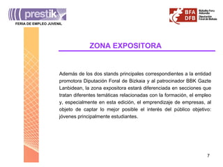 ZONA   EXPOSITORA Además de los dos stands principales correspondientes a la entidad promotora Diputación Foral de Bizkaia y al patrocinador BBK Gazte Lanbidean, la zona expositora estará diferenciada en secciones que tratan diferentes temáticas relacionadas con la formación, el empleo y, especialmente en esta edición, el emprendizaje de empresas, al objeto de captar lo mejor posible el interés del público objetivo: jóvenes principalmente estudiantes. FERIA DE EMPLEO JUVENIL ______________________________________ 