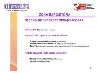 ZONA   EXPOSITORA FERIA DE EMPLEO JUVENIL _______________________________________ Zona de información institucional  (servicios) Zona de mesas de trabajo Zona de información institucional  (ayudas forales) Zona de entrevistas de trabajo “en vivo”  con empresas de Bizkaia. Zona TICs:  presentación de utilidades de las páginas web de la D.F:B.: Orientabidea y Gaztebizz PATROCINADOR: BBK-Gazte Lanbidean PROMOTOR: Diputación Foral de Bizkaia SECCIÓN DE ENTIDADES ORGANIZADORAS FORMATO:  Stands institucionales. 
