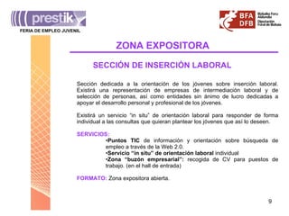 ZONA   EXPOSITORA FERIA DE EMPLEO JUVENIL _______________________________________ SECCIÓN DE INSERCIÓN LABORAL Sección dedicada a la orientación de los jóvenes sobre inserción laboral. Existirá una representación de empresas de intermediación laboral y de selección de personas, así como entidades sin ánimo de lucro dedicadas a apoyar el desarrollo personal y profesional de los jóvenes. Existirá un servicio “in situ” de orientación laboral para responder de forma individual a las consultas que quieran plantear los jóvenes que así lo deseen. SERVICIOS: Puntos TIC  de información y orientación sobre búsqueda de empleo a través de la Web 2.0.  Servicio “in situ” de orientación laboral  individual Zona “buzón empresarial”:  recogida de CV para puestos de trabajo. (en el hall de entrada) FORMATO:   Zona expositora abierta. 