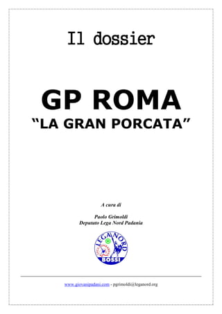 Il dossier


GP ROMA
“LA GRAN PORCATA”




                     A cura di

                Paolo Grimoldi
          Deputato Lega Nord Padania




   www.giovanipadani.com - pgrimoldi@leganord.org
 