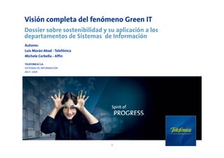 Visión completa del fenómeno Green IT
Dossier sobre sostenibilidad y su aplicación a los
departamentos de Sistemas de Información
Autores:
Luis Morán Abad - Telefónica
Michele Cerbella - Affin

TELEFONICA S.A.
SISTEMAS DE INFORMACIÓN
Abril 2008




                                1
 