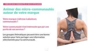 Animer des micro-communautés
autour de votre marque
Votre marque s’adresse à plusieurs
communautés ?
Votre communauté n’est intéressée que par une
partie de vos services ?
Les groupes thématiques peuvent être une bonne
solution pour faire partager une information
sélectionnée pour la communauté.
1. CRÉER DES MICRO-COMMUNAUTÉS AU SEIN DE VOTRE MARQUE
 