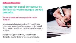 Recruter un panel de testeur et
de fans sur votre marque ou vos
produits.
Besoin de feedback sur vos produits / votre
marque ?
Un groupe peut vous permettre de recueillir des
retours sur les produits/services auprès d’un panel
de personnes sensibles et engagées auprès de votre
marque.
NB : Les sondages sont idéaux pour cadrer vos
demandes et éviter de traiter chaque commentaire.
3. CO-CRÉER AVEC LA COMMUNAUTÉ
 