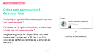 Créez une communauté
de super fans
Envie de partager des informations pointues avec
votre communauté ?
Ou besoin de récupérer du contenu authentique
généré par votre communauté ?
Imaginer un groupe de « Supers fans » de votre
marque que vous pouvez solliciter pour de la
création de contenu original ou de la diffusion de
contenu !
http://op1c.com/Mediapart
3. CO-CRÉER AVEC LA COMMUNAUTÉ
 
