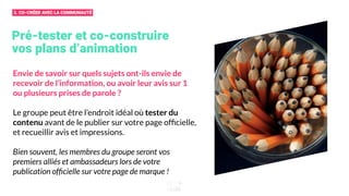 Pré-tester et co-construire
vos plans d’animation
Envie de savoir sur quels sujets ont-ils envie de
recevoir de l’information, ou avoir leur avis sur 1
ou plusieurs prises de parole ?
Le groupe peut être l’endroit idéal où tester du
contenu avant de le publier sur votre page ofﬁcielle,
et recueillir avis et impressions.
Bien souvent, les membres du groupe seront vos
premiers alliés et ambassadeurs lors de votre
publication ofﬁcielle sur votre page de marque !
3. CO-CRÉER AVEC LA COMMUNAUTÉ
 