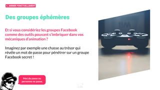 Des groupes éphémères
Et si vous considériez les groupes Facebook
comme des outils pouvant s’imbriquer dans vos
mécaniques d’animation ?
Imaginez par exemple une chasse au trésor qui
révèle un mot de passe pour pénétrer sur un groupe
Facebook secret !
Mot de passe ou
personne ne passe.
4. ANIMER PONCTUELLEMENT
 