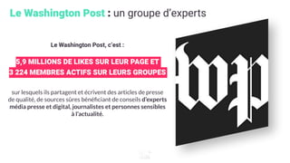 Le Washington Post : un groupe d’experts
Le Washington Post, c’est :
5,9 MILLIONS DE LIKES SUR LEUR PAGE ET
3 224 MEMBRES ACTIFS SUR LEURS GROUPES
sur lesquels ils partagent et écrivent des articles de presse
de qualité, de sources sûres bénéﬁciant de conseils d’experts
média presse et digital, journalistes et personnes sensibles
à l’actualité.
 