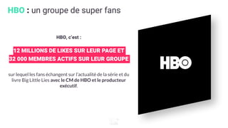 HBO : un groupe de super fans
HBO, c’est :
12 MILLIONS DE LIKES SUR LEUR PAGE ET
32 000 MEMBRES ACTIFS SUR LEUR GROUPE
sur lequel les fans échangent sur l’actualité de la série et du
livre Big Little Lies avec le CM de HBO et le producteur
exécutif.
 