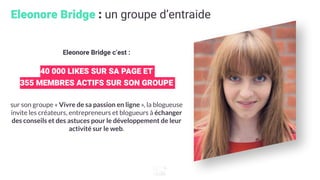 Eleonore Bridge : un groupe d’entraide
Eleonore Bridge c’est :
40 000 LIKES SUR SA PAGE ET
355 MEMBRES ACTIFS SUR SON GROUPE
sur son groupe « Vivre de sa passion en ligne », la blogueuse
invite les créateurs, entrepreneurs et blogueurs à échanger
des conseils et des astuces pour le développement de leur
activité sur le web.
 