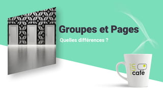 Groupes et Pages
Quelles différences ?
 