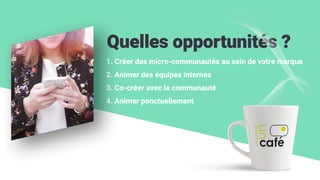 Quelles opportunités ?
1. Créer des micro-communautés au sein de votre marque
2. Animer des équipes internes
3. Co-créer avec la communauté
4. Animer ponctuellement
 