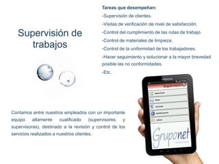 Supervisión de trabajos 
Contamos entre nuestros empleados con un importante equipo altamente cualificado (supervisores y supervisoras), destinado a la revisión y control de los servicios realizados a nuestros clientes. 
Tareas que desempeñan: -Supervisión de clientes. -Visitas de verificación de nivel de satisfacción. -Control del cumplimiento de las rutas de trabajo. -Control de materiales de limpieza. -Control de la uniformidad de los trabajadores. -Hacer seguimiento y solucionar a la mayor brevedad posible las no conformidades. -Etc.  