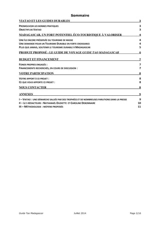 Sommaire 
VIATAO ET LES GUIDES DURABLES 
3 
PROMOUVOIR 
LES 
BONNES 
PRATIQUES 3 
OBJECTIFS 
DE 
VIATAO 3 
MADAGASCAR, UN FORT POTENTIEL ÉCO-TOURISTIQUE À VALORISER 
4 
UNE 
ÎLE 
ENCORE 
PRÉSERVÉE 
DU 
TOURISME 
DE 
MASSE 4 
UNE 
DEMANDE 
POUR 
UN 
TOURISME 
DURABLE 
EN 
FORTE 
CROISSANCE 4 
PLUS 
QUE 
JAMAIS, 
SOUTENIR 
LE 
TOURISME 
DURABLE 
À 
MADAGASCAR 5 
PRODUIT PROPOSÉ : LE GUIDE DE VOYAGE GUIDE TAO MADAGASCAR 
6 
BUDGET ET FINANCEMENT 
7 
FONDS 
PROPRES 
ENGAGÉS 
: 7 
FINANCEMENTS 
RECHERCHÉS, 
EN 
COURS 
DE 
DISCUSSION 
: 7 
VOTRE PARTICIPATION 
8 
VOTRE 
APPORT 
À 
CE 
PROJET 
: 8 
CE 
QUE 
VOUS 
APPORTE 
CE 
PROJET 
: 8 
NOUS CONTACTER 
8 
ANNEXES 
9 
I 
– 
VIATAO 
: 
UNE 
DÉMARCHE 
SALUÉE 
PAR 
DES 
TROPHÉES 
ET 
DE 
NOMBREUSES 
PARUTIONS 
DANS 
LA 
PRESSE 9 
II 
– 
LE 
S 
RÉDACTEURS 
: 
NATHANAËL 
OUDIETTE 
ET 
CAROLINE 
DEBONNAIRE 10 
III 
– 
MÉTHODOLOGIE 
: 
MOYENS 
PROPOSÉS 11 
Guide Tao Madagascar Juillet 2014 Page 2/16 
 