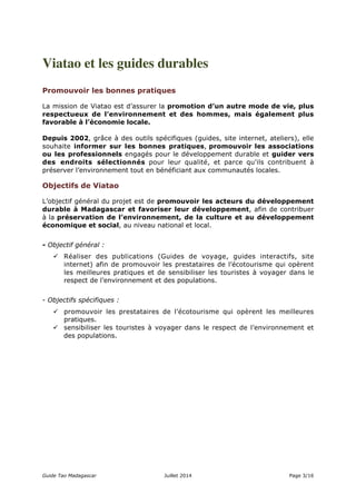 Viatao et les guides durables 
Promouvoir les bonnes pratiques 
La mission de Viatao est d’assurer la promotion d’un autre mode de vie, plus 
respectueux de l’environnement et des hommes, mais également plus 
favorable à l’économie locale. 
Depuis 2002, grâce à des outils spécifiques (guides, site internet, ateliers), elle 
souhaite informer sur les bonnes pratiques, promouvoir les associations 
ou les professionnels engagés pour le développement durable et guider vers 
des endroits sélectionnés pour leur qualité, et parce qu'ils contribuent à 
préserver l’environnement tout en bénéficiant aux communautés locales. 
Objectifs de Viatao 
L’objectif général du projet est de promouvoir les acteurs du développement 
durable à Madagascar et favoriser leur développement, afin de contribuer 
à la préservation de l’environnement, de la culture et au développement 
économique et social, au niveau national et local. 
- Objectif général : 
 Réaliser des publications (Guides de voyage, guides interactifs, site 
internet) afin de promouvoir les prestataires de l’écotourisme qui opèrent 
les meilleures pratiques et de sensibiliser les touristes à voyager dans le 
respect de l’environnement et des populations. 
- Objectifs spécifiques : 
 promouvoir les prestataires de l’écotourisme qui opèrent les meilleures 
pratiques. 
 sensibiliser les touristes à voyager dans le respect de l’environnement et 
des populations. 
Guide Tao Madagascar Juillet 2014 Page 3/16 
 