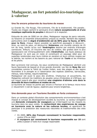 Madagascar, un fort potentiel éco-touristique 
à valoriser 
Une île encore préservée du tourisme de masse 
La Grande Ile, l’Ile Rouge, l’Ile-continent, l’Ile de la biodiversité, l’Ile paradis… 
Toutes ces images cachent le sanctuaire d’une nature exceptionnelle et d’une 
mosaïque captivante de peuples à découvrir et à respecter. 
Entourée de près de 5000 km de côtes, Madagascar regorge de parcs naturels, 
où foisonne un ensemble d’écosystèmes uniques au monde. Abritant des espèces 
particulières dont le degré d’endémicité est de 80% pour la faune, et 90% 
pour la flore, chaque région possède sa spécificité paysagère à découvrir… 
Ainsi, au nord du pays, on découvrira l'Ankarana, une muraille calcaire de 25 
km de long, tandis qu'au sud l'Andringitra dessine par endroits d'étranges 
cannelures. Ailleurs, on trouvera des lacs de cratère, des grottes dont la plus 
spectaculaire est immanquablement celle d’Andrafiabe. Les hauts plateaux de 
Madagascar ne sont pas en reste et constituent un paysage idéal pour de 
superbes randonnées avec leurs rizières en escaliers et leurs collines rougies par 
la latérite, les rochers et les bassins du parc national de l'Isalo et les minéraux 
et les pitons. 
Bien qu’encore mal connues, les eaux coralliennes de Madagascar abritent une 
faune fascinante de beauté et d’une grande diversité. Les îles de Nosy Be sont 
considérées comme le Tahiti de l'océan Indien, avec des plages et des lagons 
favorables à la plongée et à l'observation des espèces (baleines, barracudas, 
mérous, raies mantas, requins-baleines). 
Madagascar est aussi le pays des ancêtres. Chaleureux et accueillants, les 
Malgaches cultivent les traditions de peuples venus d'Indonésie et d'Afrique, qui 
ont vogué jusqu'à elle pour constituer une vingtaine d'ethnies unis dans la 
diversité de leurs traditions et modes de vie. 
Le tourisme de masse ne pointe pas encore à l’horizon et le fameux mora-mora 
(« doucement ») est de rigueur, espérons pour encore longtemps… 
Une demande pour un Tourisme Durable en forte croissance 
Dans un contexte global d’évolution des comportements environnementaux s’est 
imposé le concept de développement durable du tourisme. Le secteur enregistre 
une demande croissante de voyageurs qui s’interrogent sur les impacts du 
tourisme dans les pays visités. Ils recherchent des expériences de voyage 
en harmonie avec la nature et les cultures locales, et apprécient de 
participer à la protection des ressources naturelles et traditionnelles des sites 
visités. 
 En 2009, 60% des Français connaissent le tourisme responsable, 
contre 27% en 2007 
 8 voyageurs qui connaissent le tourisme responsable sur 10 sont 
prêts à passer à l’acte d’un voyage responsable 
Guide Tao Madagascar Juillet 2014 Page 4/16 
 
