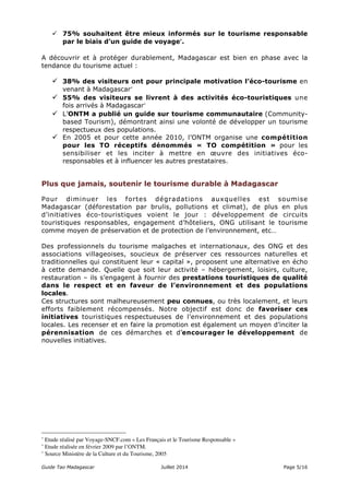  75% souhaitent être mieux informés sur le tourisme responsable 
par le biais d’un guide de voyage∗. 
A découvrir et à protéger durablement, Madagascar est bien en phase avec la 
tendance du tourisme actuel : 
 38% des visiteurs ont pour principale motivation l’éco-tourisme en 
venant à Madagascar∗ 
 55% des visiteurs se livrent à des activités éco-touristiques une 
fois arrivés à Madagascar∗ 
 L’ONTM a publié un guide sur tourisme communautaire (Community-based 
Tourism), démontrant ainsi une volonté de développer un tourisme 
respectueux des populations. 
 En 2005 et pour cette année 2010, l’ONTM organise une compétition 
pour les TO réceptifs dénommés « TO compétition » pour les 
sensibiliser et les inciter à mettre en oeuvre des initiatives éco-responsables 
et à influencer les autres prestataires. 
Plus que jamais, soutenir le tourisme durable à Madagascar 
Pour diminuer les fortes dégradations auxquelles est soumise 
Madagascar (déforestation par brulis, pollutions et climat), de plus en plus 
d’initiatives éco-touristiques voient le jour : développement de circuits 
touristiques responsables, engagement d’hôteliers, ONG utilisant le tourisme 
comme moyen de préservation et de protection de l’environnement, etc… 
Des professionnels du tourisme malgaches et internationaux, des ONG et des 
associations villageoises, soucieux de préserver ces ressources naturelles et 
traditionnelles qui constituent leur « capital », proposent une alternative en écho 
à cette demande. Quelle que soit leur activité – hébergement, loisirs, culture, 
restauration – ils s’engagent à fournir des prestations touristiques de qualité 
dans le respect et en faveur de l’environnement et des populations 
locales. 
Ces structures sont malheureusement peu connues, ou très localement, et leurs 
efforts faiblement récompensés. Notre objectif est donc de favoriser ces 
initiatives touristiques respectueuses de l’environnement et des populations 
locales. Les recenser et en faire la promotion est également un moyen d’inciter la 
pérennisation de ces démarches et d’encourager le développement de 
nouvelles initiatives. 
∗ Etude réalisé par Voyage-SNCF.com « Les Français et le Tourisme Responsable » 
∗ Etude réalisée en février 2009 par l’ONTM. 
∗ Source Ministère de la Culture et du Tourisme, 2005 
Guide Tao Madagascar Juillet 2014 Page 5/16 
 