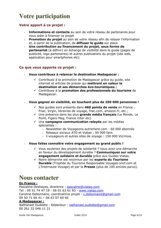 Votre participation 
Votre apport à ce projet : 
- Informations et contacts au sein de votre réseau de partenaires pour 
nous aider à financer ce projet 
- Promotion du projet au sein de votre réseau afin de relayer l’information 
et, à partir de la publication, de diffuser le guide sur place 
- Une contribution au financement du projet, sous forme de 
partenariat (à définir) en échange de visibilité dans le guide (pages de 
publicité, logo partenaires) et autres publications du projet (site web, 
application pour smartphones etc) 
Ce que vous apporte ce projet : 
- Vous contribuez à relancer la destination Madagascar : 
 Contribuez à la promotion de Madagascar grâce au guide, site 
internet et articles de presse qui mettront en valeur la 
destination et ses démarches éco-touristiques ; 
 Contribuez à la promotion des professionnels du tourisme de 
Madagascar. 
- Vous gagnez en visibilité, en touchant plus de 250 000 personnes ! 
 Nos guides sont présents dans 460 points de vente en France : 
Fnac, Virgin, librairies de voyage, fnac.com, amazon.fr, etc ; 
 Une présence dans les plus grands média français (Le Monde, Le 
Point, Figaro Mag, France Inter etc) 
 Une campagne communication relayée par les médias 
spécialisés : 
- Newsletter de Voyageons-autrement.com : 60 000 abonnés 
- Réseaux sociaux ATD et Viatao : 50 000 fans 
- I-voyageurs et autres sites de voyage : 150 000 VU/mois. 
- Vous faites connaître votre engagement au grand public ! 
 Vous soutenez des projets de solidarité ? Vous avez une démarche 
en faveur du développement durable ? Communiquez sur votre 
engagement solidaire et durable grâce aux Guides Viatao. 
 Notre démarche est reconnue par les experts du Tourisme 
Durable (Trophée du Tourisme Responsable Voyages-sncf.com et 
L’Internaute Voyage) et par la Presse (plus de 100 articles parus). 
Nous contacter 
En France : 
Pascaline Deshayes, directrice : pascaline@viatao.com 
Tel : 09 51 74 47 19 - 06 01 63 61 83 - www.viatao.com 
Caroline Debonnaire, coordinatrice projet : c.debonnaire@gmail.com 
09 50 71 66 41 – 06 63 07 60 66 
A Madagascar : 
Nathanael Oudiette : Rédacteur : nathanael.oudiette@gmail.com 
00 261 32 046 11 21 
Guide Tao Madagascar Juillet 2014 Page 8/16 
 