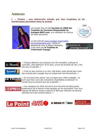 Annexes 
I – Viatao : une démarche saluée par des trophées et de 
nombreuses parutions dans la presse 
Les Guides Tao ont été lauréats en 2009 des 
Trophées du Tourisme Responsable de 
Voyages-SNCF.com, une validation du sérieux 
de notre démarche. 
Le site internet www.voyagez-responsable-tourismebretagne. 
com, réalisé en 
partenariat avec la Région Bretagne, 
a été salué par le Trophée de 
l’internaute Voyage. 
« Chaque dépliant vous propose une info complète, pratique et 
culturelle, ultra-sélective. Et en plus, suivre les conseils de Tao, c’est 
bon pour la planète. » 
« C’est un peu comme si un ami, très écolo, avait ajouté pour vous 
des conseils pour voyager tout en préservant l’environnement. » 
« Du tourisme bien pensé. Ces ouvrages sont 100% engagés : ils 
vont vous faire vivre des rencontres inoubliables et découvrir le 
monde tout en prenant soin de la planète. » 
« Les voyageurs du XXIe ont envie d'un tourisme de découverte, 
respectueux de la nature et des peuples qui les accueillent. Pour eux, 
l'équipe de Naturel Guide a sillonné le Mali pour dénicher de bonnes 
adresses hors des sentiers battus. » 
Guide Tao Madagascar Juillet 2014 Page 9/16 
 