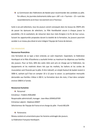 9
La Commission des Fédérations de Basket peut recommander des candidats au pôle.
Par ailleurs, les journées événements telles que « JAP » et « Tournois – 25 » sont des
rassemblements où le futur recrutement est à l’honneur.
Suite à ces pré-sélections, tous les joueurs seront convoqués dans les locaux du CREPS afin
de passer les épreuves de sélections. Le Pôle Handibasket assure à chaque joueur la
possibilité, s’ils le souhaitent, de retourner dans leur club d’origine à la fin de leur cursus.
Suivant les opportunités proposées durant la totalité de la formation, les joueurs pourront
accéder à un niveau plus élevé et ainsi intégrer l’équipe de France de demain.
Les ressources
Ressources financières
Une formation de ce type a bien entendu un coût important. Cependant, la Fédération
Handisport et le Pôle d’Excellence a souhaité limiter au maximum les dépenses aux familles
des joueurs. Pour se faire, 60% des coûts réels sont pris en charge par la Fédération, les
équipements et les matériels divers tels que les maillots, les ballons et les cordes de
musculation sont financés par le pôle. À titre indicatif, un simple fauteuil de basket revient à
5000 €, sachant qu’il faut en compter 10 à 12 pour la saison. La participation mensuelle
demandée aux familles s’élève à 200 €. La formation dure dix mois, il faut donc compter
environ 2000 € à l’année.
Ressources humaines
Personnel
Entraîneur : Frédéric ROELAND
Responsable administratif, manager : Jean-Marc DEMOUSTIER
Entraineur adjoint : Stéphane BINOT
Sélectionneur de l’équipe de France et en charge du pôle : Franck BELLEN
Partenaires
Réseau scolaire et universitaire pour les horaires aménagés des joueurs.
La Fédération Française Handisport.
 