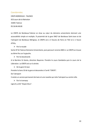 10
Coordonnées
CREPS BORDEAUX - TALENCE
653 cours de la libération
33405 Talence
05.56.84.48.00
Le CREPS de Bordeaux-Talence se situe au cœur du domaine universitaire donnant une
accessibilité simple et multiple. À proximité de la gare SNCF de Bordeaux Saint-Jean et de
l’aéroport de Bordeaux Mérignac, le CREPS est à 3 heures de Paris en TGV et à 1 heure
d’Orly.
 Par la rocade
Sortie N°16 Talence Domaine Universitaire, puis parcourir environ 800 m. Le CREPS se trouve
au 6ème feu sur la gauche.
 Par les boulevards
A la Barrière St Genès, direction Bayonne. Prendre le cours Gambetta puis le cours de la
Libération. Le CREPS est sur la droite.
 De la gare St Jean
Prendre la liane 10 de la gare et descendre à l’arrêt "CREPS".
De l’aéroport
Il existe un service permanent de taxis et une navette qui relie l’aéroport au centre-ville.
 Par le tramway
Ligne B, arrêt "Doyen Brus".
 