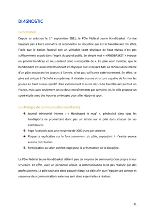 11
Diagnostic
La demande
Depuis sa création le 1er septembre 2011, le Pôle Fédéral Jeune Handibasket n’arrive
toujours pas à faire connaître et reconnaître sa discipline qui est le handibasket. En effet,
l’idée que le basket fauteuil soit un véritable sport physique de haut niveau n’est pas
suffisamment acquis dans l’esprit du grand public. Le simple mot « HANDIBASKET » évoque
en général handicap et sous-entend donc « incapacité de ». Ce pôle veut montrer, que le
handibasket est aussi impressionnant et physique que le basket-ball. La connaissance même
d’un pôle encadrant les joueurs à l’année, n’est pas suffisante extérieurement. En effet, ce
pôle est unique à l’échelle européenne, il n’existe aucune structure capable de former les
jeunes en haut niveau sportif. Bien évidemment il existe des clubs handibasket partout en
France, mais avec seulement un ou deux entraînements par semaine, ici, le pôle propose un
sport-étude avec des horaires aménagés pour allier étude et sport.
La stratégie de communication (existante)
Journal trimestriel interne : « Handisport le mag’ », généralisé dans tous les
handisports ne promettant donc pas un article sur le pôle dans chacun de ses
exemplaires.
Page Facebook avec une moyenne de 3000 vues par semaine.
Plaquette explicative sur le fonctionnement du pôle, cependant il n’existe encore
aucune distribution.
Participation au salon confort-expo pour la présentation de la discipline.
Le Pôle Fédéral Jeune Handibasket détient peu de moyens de communication propre à leur
structure. En effet, avec un personnel réduit, la communication n’est pas réalisée par des
professionnels. Le pôle souhaite donc pouvoir élargir sa cible afin que l’équipe soit connue et
reconnue des communications externes sont donc essentielles à réaliser.
 